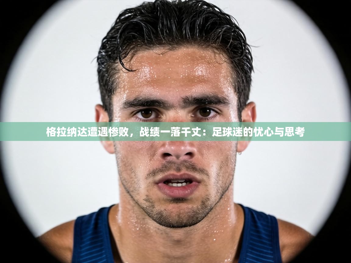 格拉纳达遭遇惨败，战绩一落千丈：足球迷的忧心与思考  第1张