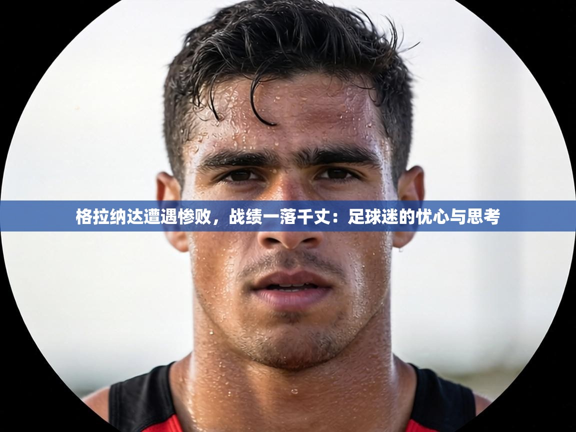 格拉纳达遭遇惨败，战绩一落千丈：足球迷的忧心与思考  第2张